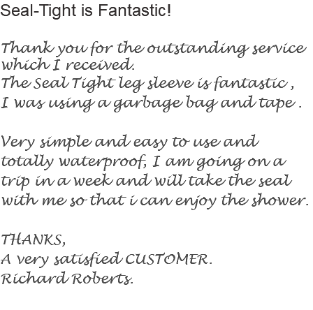 Seal-Tight is Fantastic! Thank you for the outstanding service which I received.
The Seal Tight leg sleeve is fantastic , I was using a garbage bag and tape . Very simple and easy to use and totally waterproof, I am going on a trip in a week and will take the seal with me so that i can enjoy the shower. THANKS,
A very satisfied CUSTOMER.
Richard Roberts.
